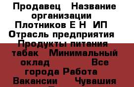 Продавец › Название организации ­ Плотников Е.Н, ИП › Отрасль предприятия ­ Продукты питания, табак › Минимальный оклад ­ 17 000 - Все города Работа » Вакансии   . Чувашия респ.,Порецкое. с.